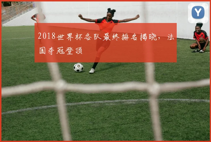 2018世界杯各队最终排名揭晓，法国夺冠登顶