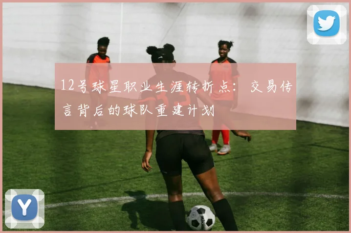 12号球星职业生涯转折点：交易传言背后的球队重建计划