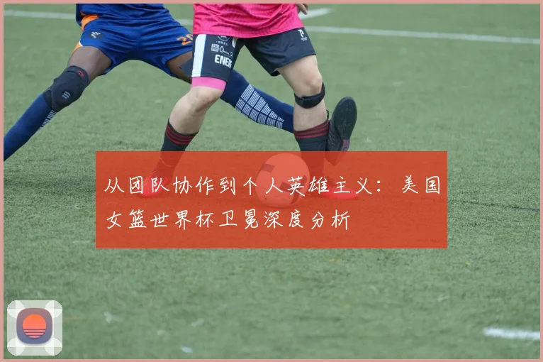 从团队协作到个人英雄主义：美国女篮世界杯卫冕深度分析