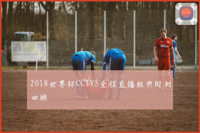 2018世界杯CCTV5全程直播经典时刻回顾