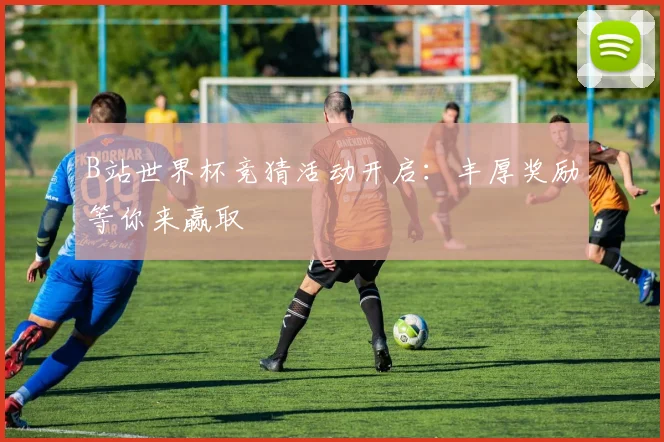 B站世界杯竞猜活动开启：丰厚奖励等你来赢取