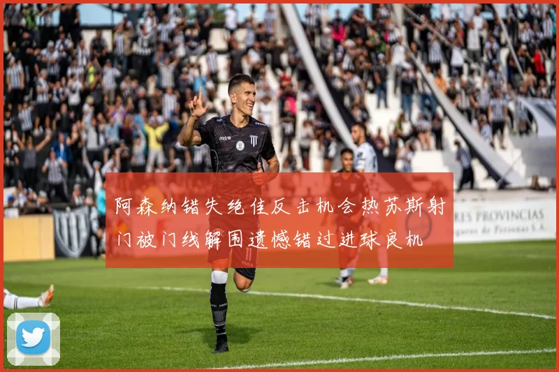 阿森纳错失绝佳反击机会热苏斯射门被门线解围遗憾错过进球良机