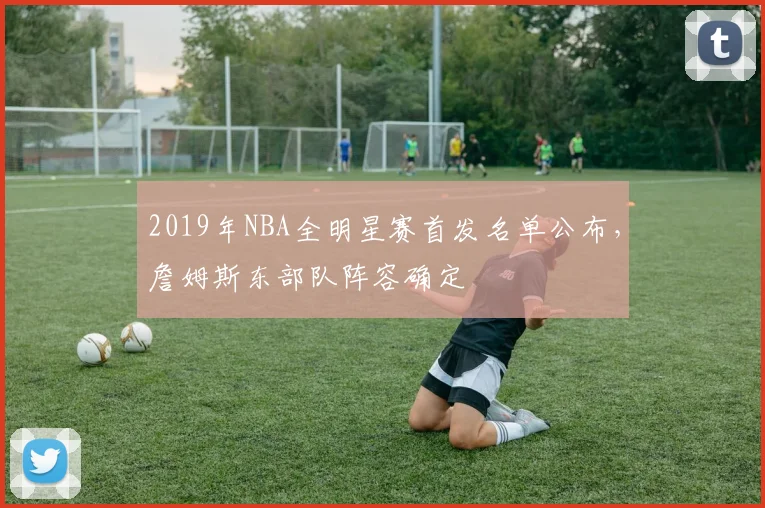 2019年NBA全明星赛首发名单公布，詹姆斯东部队阵容确定