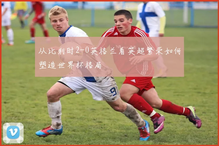 从比利时2-0英格兰看英超繁荣如何塑造世界杯格局